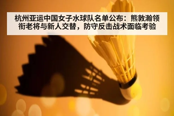 杭州亚运中国女子水球队名单公布：熊敦瀚领衔老将与新人交替，防守反击战术面临考验