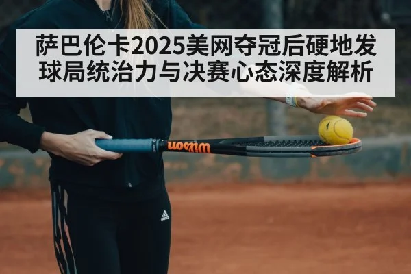 萨巴伦卡2025美网夺冠后硬地发球局统治力与决赛心态深度解析